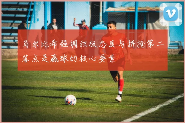 乌尔比希强调积极态度与拼抢第二落点是赢球的核心要素