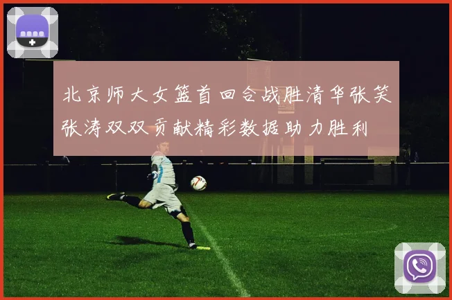北京师大女篮首回合战胜清华张笑张涛双双贡献精彩数据助力胜利