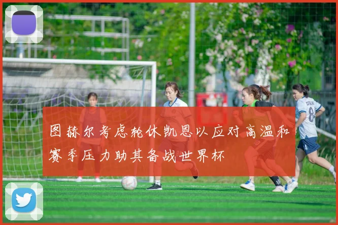 图赫尔考虑轮休凯恩以应对高温和赛季压力助其备战世界杯
