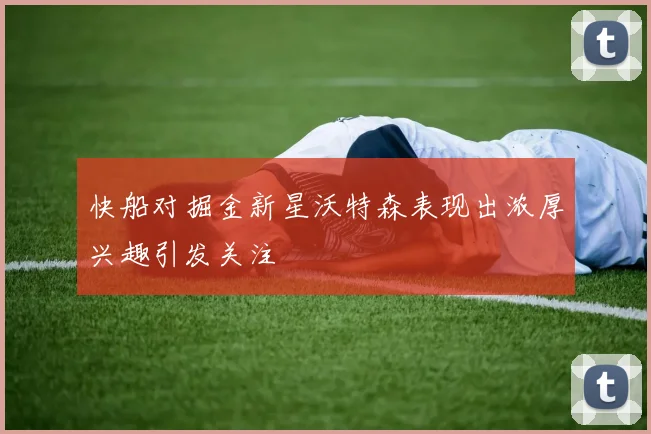 快船对掘金新星沃特森表现出浓厚兴趣引发关注