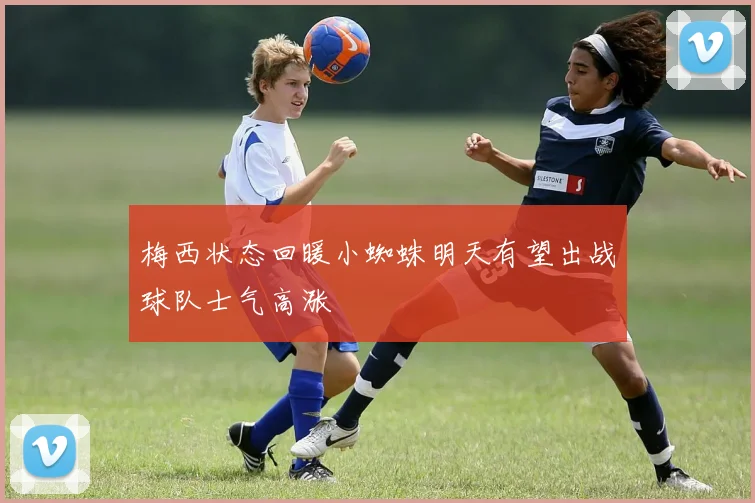 梅西状态回暖小蜘蛛明天有望出战球队士气高涨