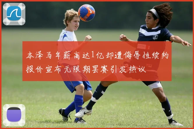 本泽马年薪高达1亿却遭侮辱性续约报价宣布无限期罢赛引发热议