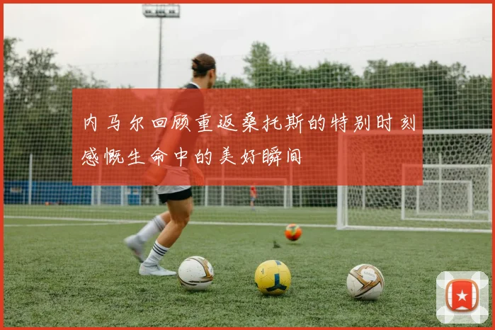 内马尔回顾重返桑托斯的特别时刻感慨生命中的美好瞬间
