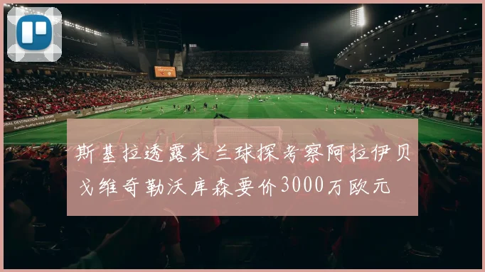 斯基拉透露米兰球探考察阿拉伊贝戈维奇勒沃库森要价3000万欧元