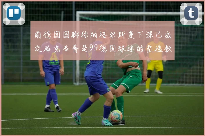 前德国国脚称纳格尔斯曼下课已成定局克洛普是99德国球迷的首选教练