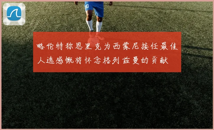略伦特称恩里克为西蒙尼接任最佳人选感慨将怀念格列兹曼的贡献