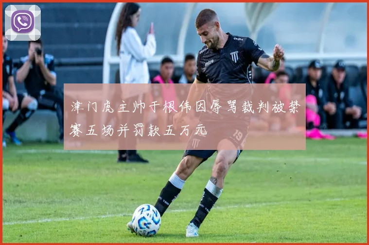 津门虎主帅于根伟因辱骂裁判被禁赛五场并罚款五万元