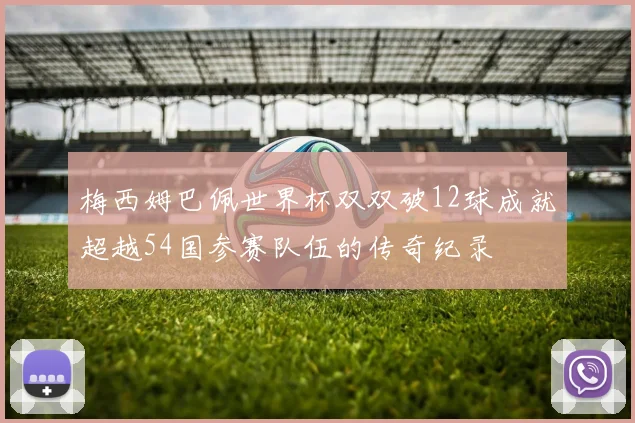 梅西姆巴佩世界杯双双破12球成就超越54国参赛队伍的传奇纪录