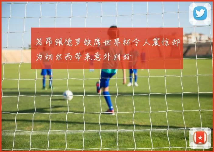 若昂佩德罗缺席世界杯令人震惊却为切尔西带来意外利好