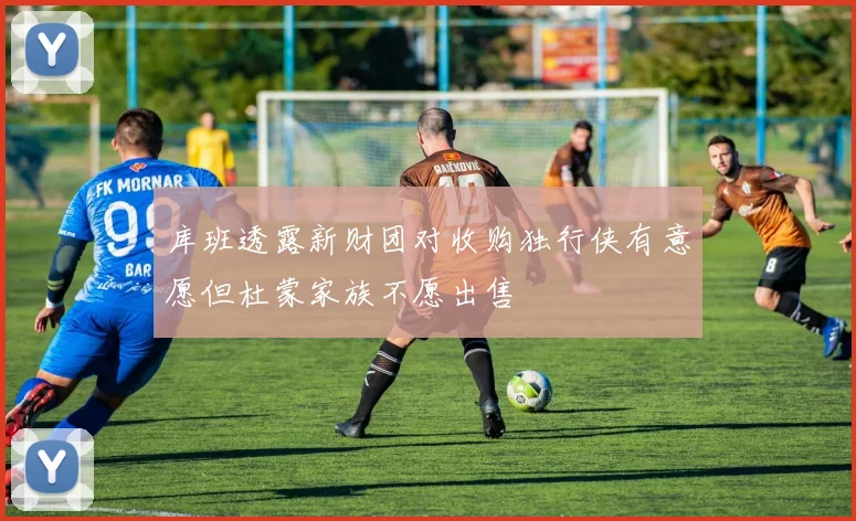 库班透露新财团对收购独行侠有意愿但杜蒙家族不愿出售