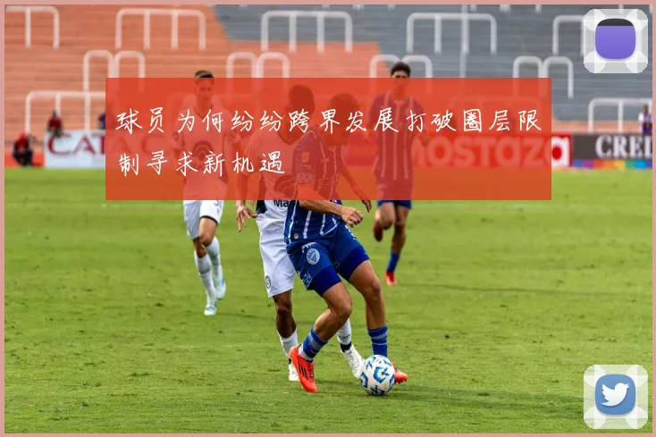 球员为何纷纷跨界发展打破圈层限制寻求新机遇