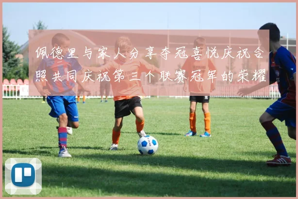 佩德里与家人分享夺冠喜悦庆祝合照共同庆祝第三个联赛冠军的荣耀时刻