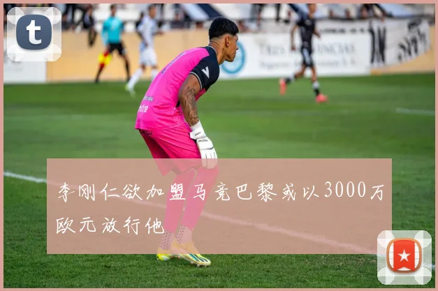 李刚仁欲加盟马竞巴黎或以3000万欧元放行他