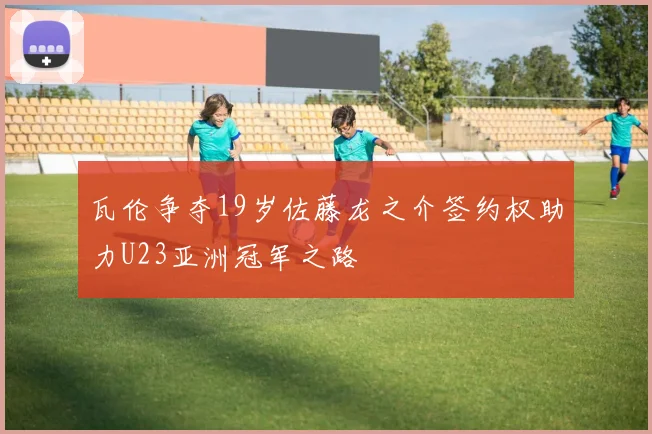 瓦伦争夺19岁佐藤龙之介签约权助力U23亚洲冠军之路