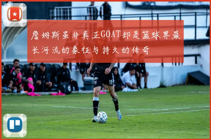 詹姆斯虽非真正GOAT却是篮球界最长河流的象征与持久的传奇