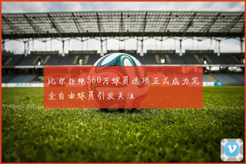 比尔拒绝560万球员选项正式成为完全自由球员引发关注