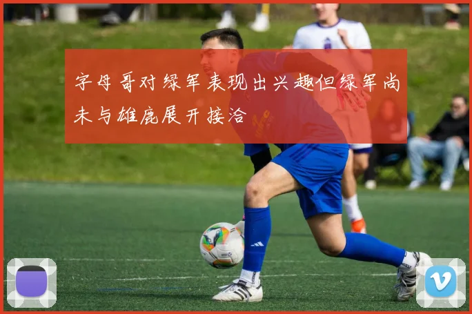 字母哥对绿军表现出兴趣但绿军尚未与雄鹿展开接洽