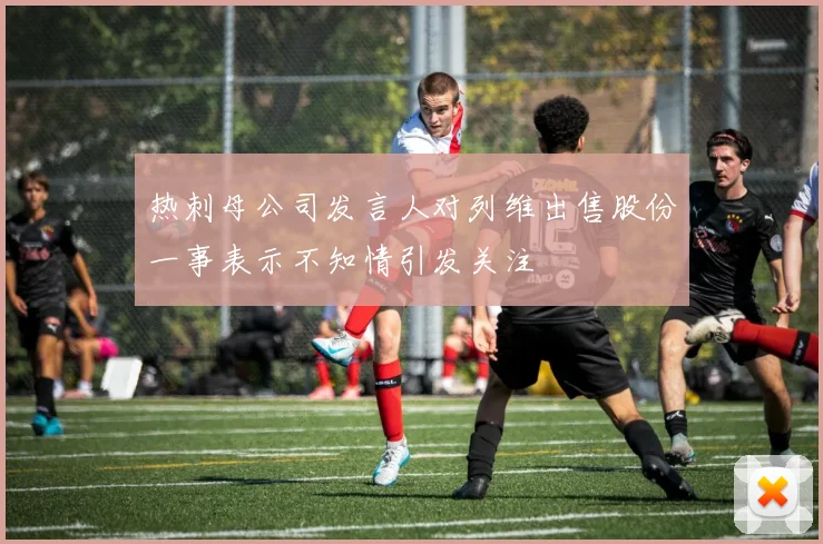 热刺母公司发言人对列维出售股份一事表示不知情引发关注