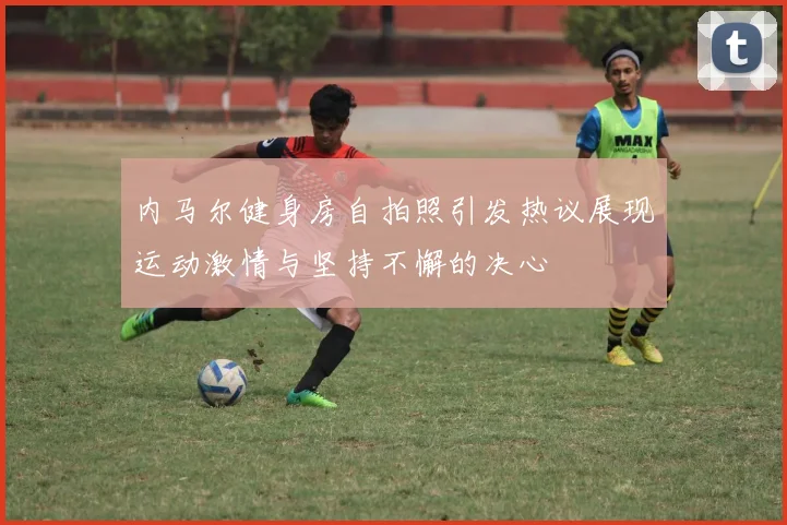 内马尔健身房自拍照引发热议展现运动激情与坚持不懈的决心
