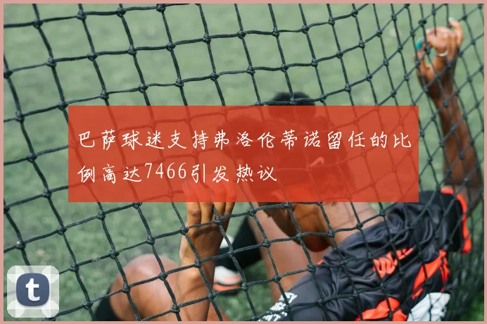 巴萨球迷支持弗洛伦蒂诺留任的比例高达7466引发热议