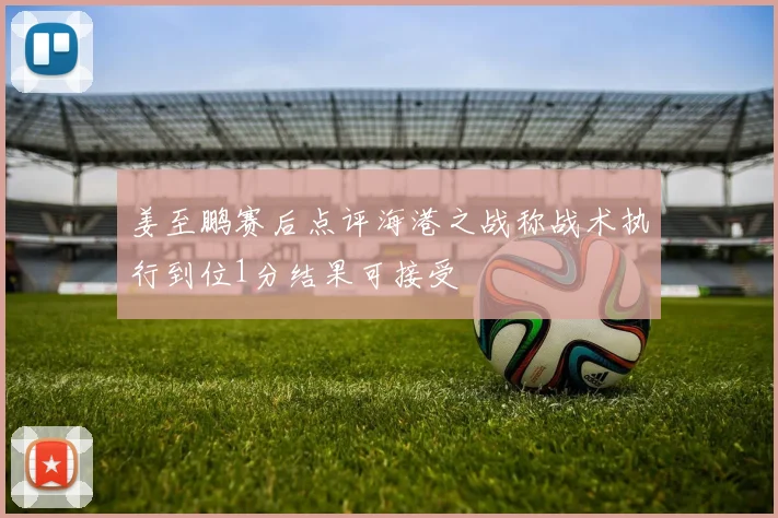 姜至鹏赛后点评海港之战称战术执行到位1分结果可接受