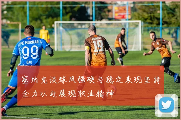 塞纳克谈球风强硬与稳定表现坚持全力以赴展现职业精神