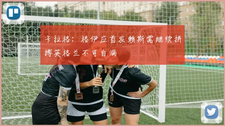 卡拉格：格伊应首发赖斯需继续拼搏英格兰不可自满