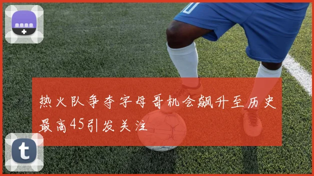 热火队争夺字母哥机会飙升至历史最高45引发关注