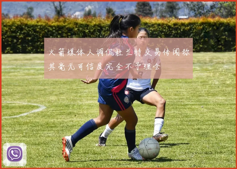 火箭媒体人调侃杜兰特交易传闻称其毫无可信度完全不予理会